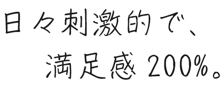 日々刺激的で、満足感200%。